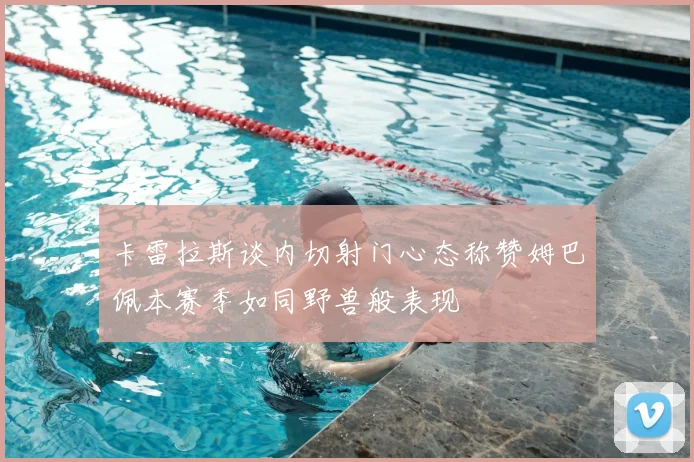 卡雷拉斯谈内切射门心态称赞姆巴佩本赛季如同野兽般表现