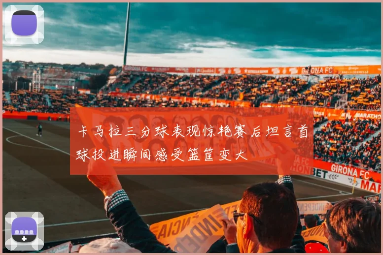 卡马拉三分球表现惊艳赛后坦言首球投进瞬间感受篮筐变大