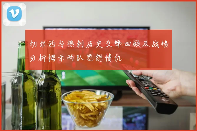 切尔西与热刺历史交锋回顾及战绩分析揭示两队恩怨情仇
