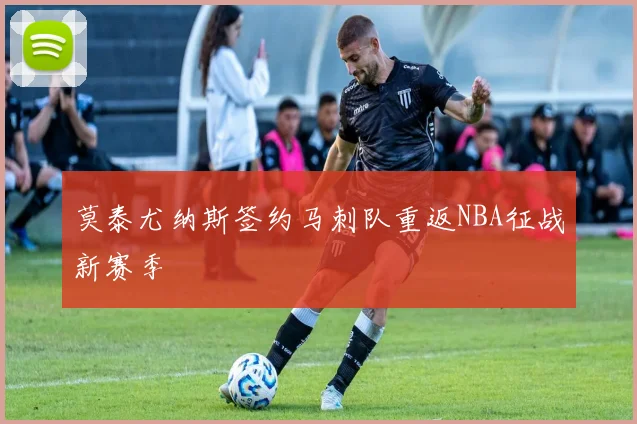 莫泰尤纳斯签约马刺队重返NBA征战新赛季
