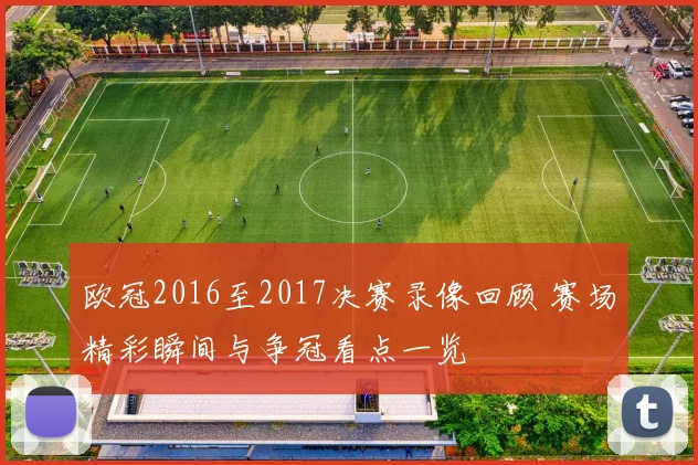 欧冠2016至2017决赛录像回顾 赛场精彩瞬间与争冠看点一览