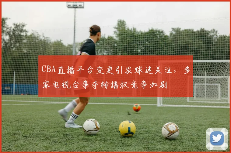 CBA直播平台变更引发球迷关注,多家电视台争夺转播权竞争加剧