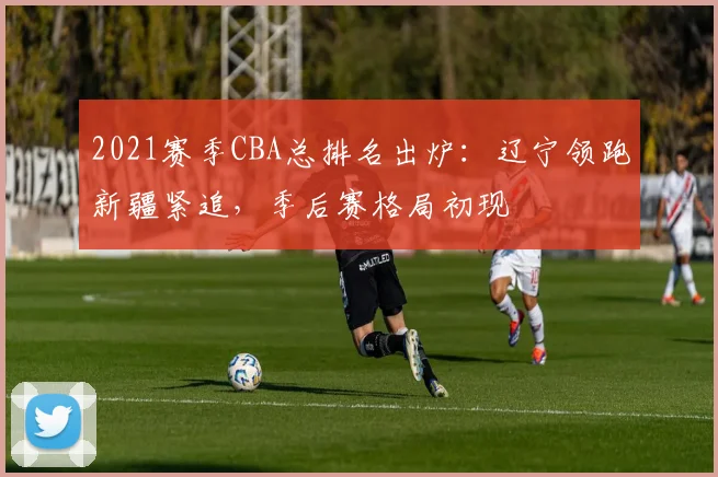 2021赛季CBA总排名出炉:辽宁领跑新疆紧追,季后赛格局初现