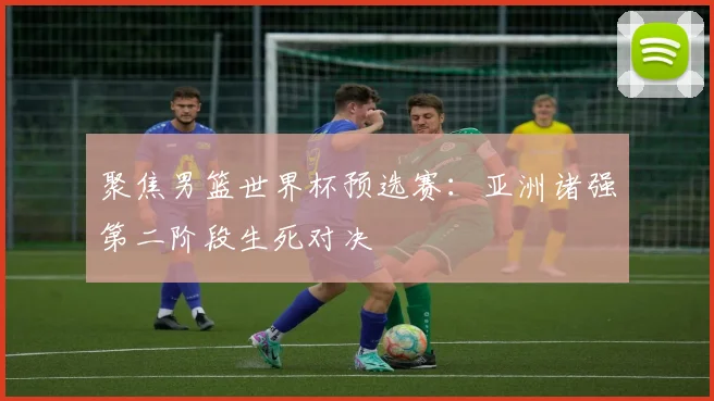 聚焦男篮世界杯预选赛：亚洲诸强第二阶段生死对决