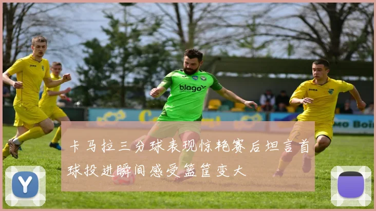 卡马拉三分球表现惊艳赛后坦言首球投进瞬间感受篮筐变大