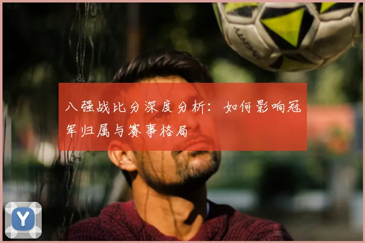 八强战比分深度分析：如何影响冠军归属与赛事格局