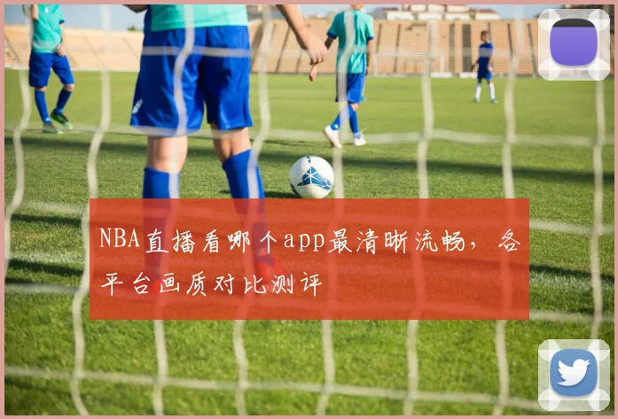 NBA直播看哪个app最清晰流畅，各平台画质对比测评