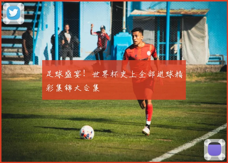 足球盛宴！世界杯史上全部进球精彩集锦大合集