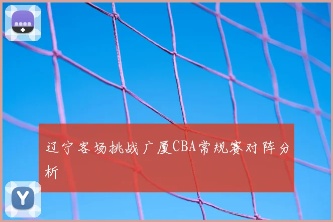 辽宁客场挑战广厦CBA常规赛对阵分析