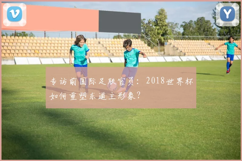 专访前国际足联官员:2018世界杯如何重塑东道主形象?