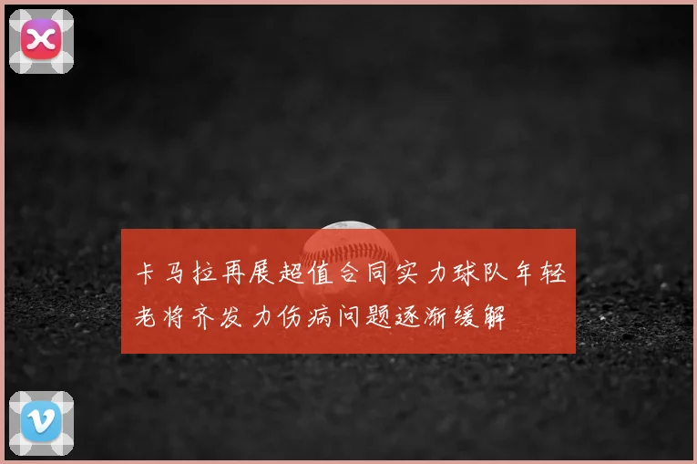 卡马拉再展超值合同实力球队年轻老将齐发力伤病问题逐渐缓解