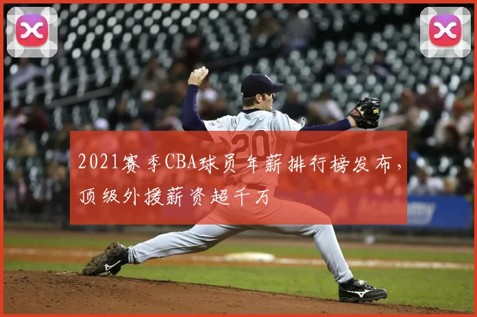2021赛季CBA球员年薪排行榜发布,顶级外援薪资超千万