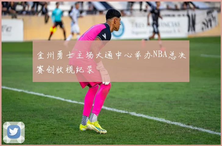 金州勇士主场大通中心举办NBA总决赛创收视纪录