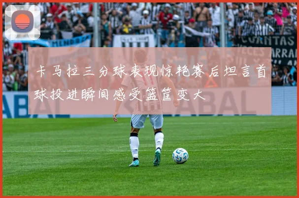 卡马拉三分球表现惊艳赛后坦言首球投进瞬间感受篮筐变大