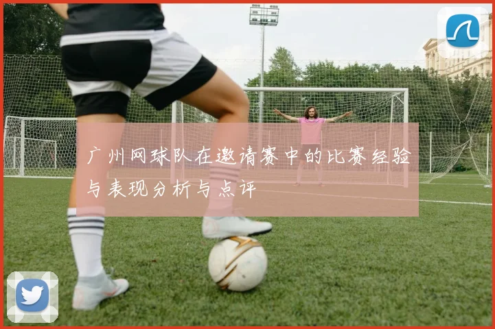 广州网球队在邀请赛中的比赛经验与表现分析与点评