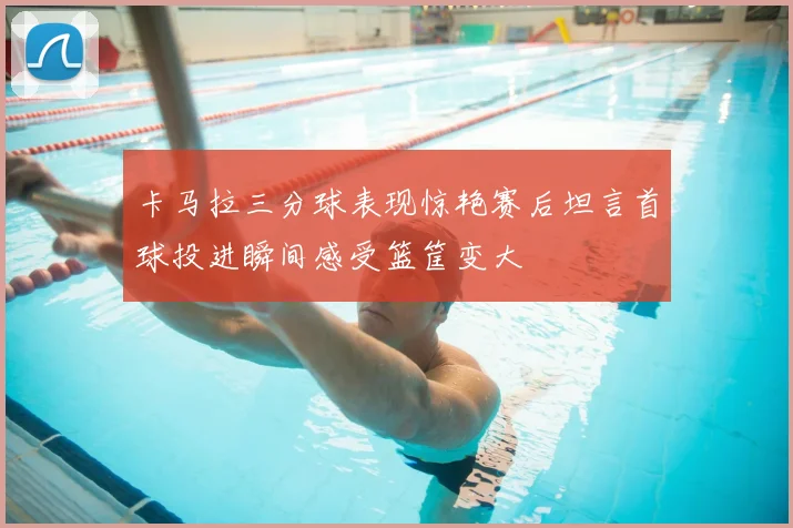 卡马拉三分球表现惊艳赛后坦言首球投进瞬间感受篮筐变大