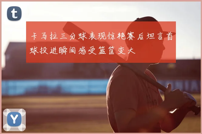 卡马拉三分球表现惊艳赛后坦言首球投进瞬间感受篮筐变大