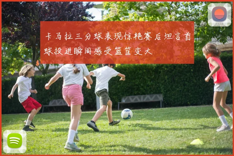 卡马拉三分球表现惊艳赛后坦言首球投进瞬间感受篮筐变大