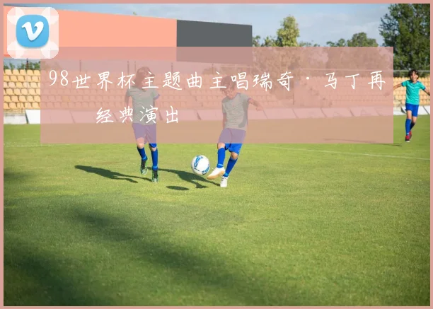 98世界杯主题曲主唱瑞奇·马丁再献经典演出