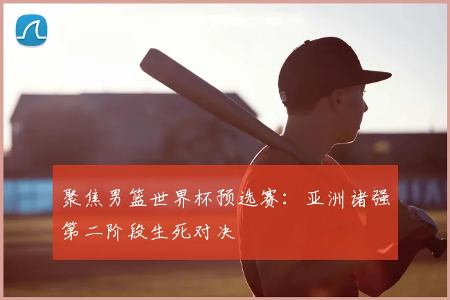 聚焦男篮世界杯预选赛：亚洲诸强第二阶段生死对决