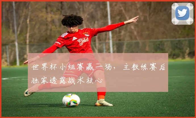 世界杯小组赛赢一场，主教练赛后独家透露战术核心