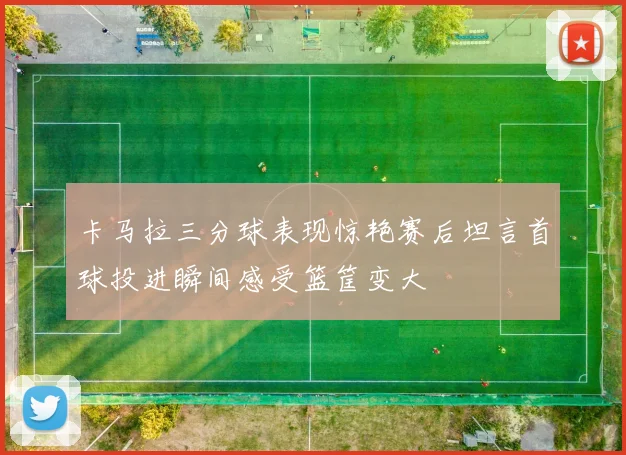 卡马拉三分球表现惊艳赛后坦言首球投进瞬间感受篮筐变大