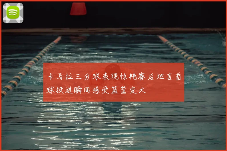 卡马拉三分球表现惊艳赛后坦言首球投进瞬间感受篮筐变大