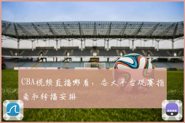 CBA视频直播哪看，各大平台观赛指南和转播安排