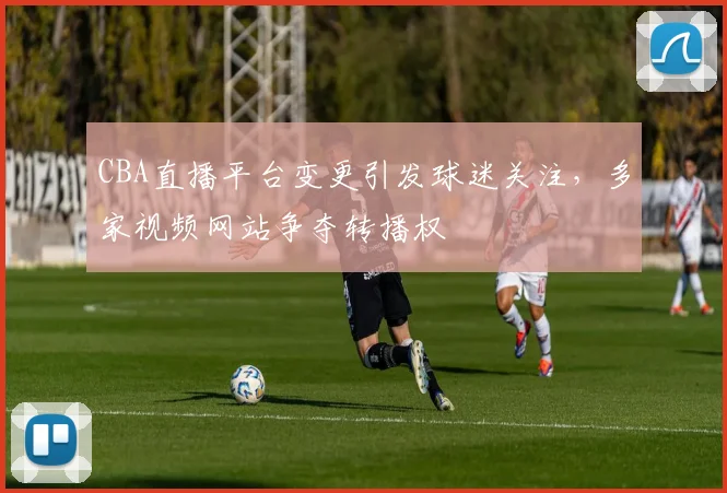CBA直播平台变更引发球迷关注,多家视频网站争夺转播权