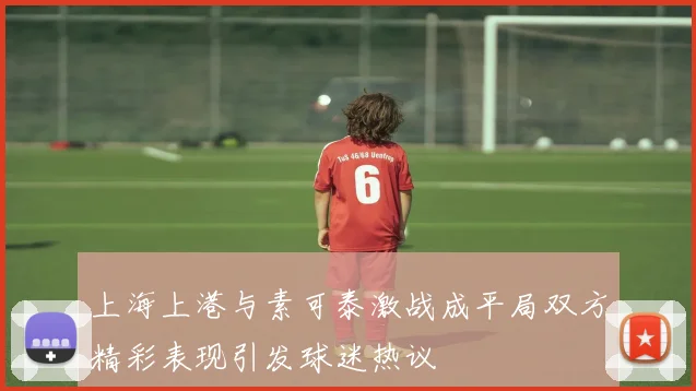 上海上港与素可泰激战成平局双方精彩表现引发球迷热议