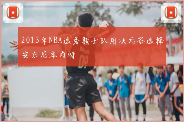2013年NBA选秀骑士队用状元签选择安东尼本内特