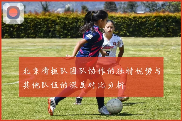 北京滑板队团队协作的独特优势与其他队伍的深度对比分析