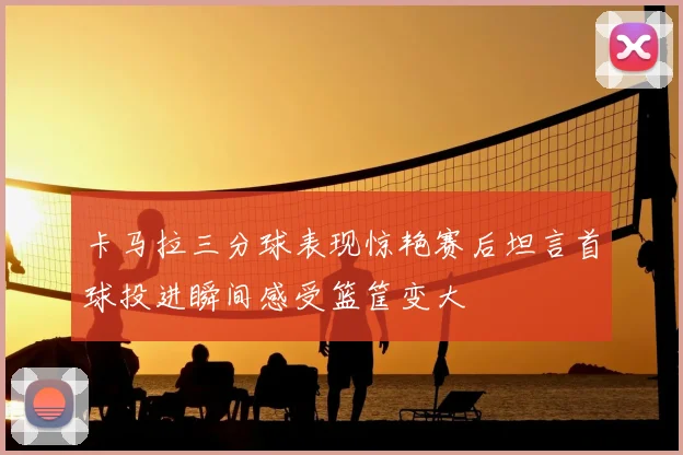 卡马拉三分球表现惊艳赛后坦言首球投进瞬间感受篮筐变大