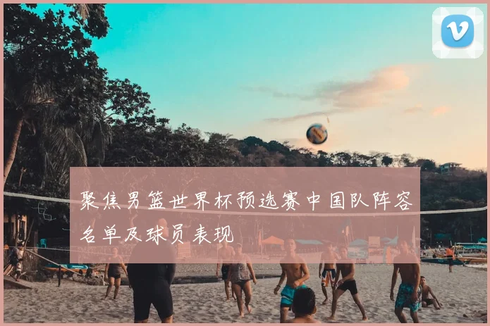 聚焦男篮世界杯预选赛中国队阵容名单及球员表现