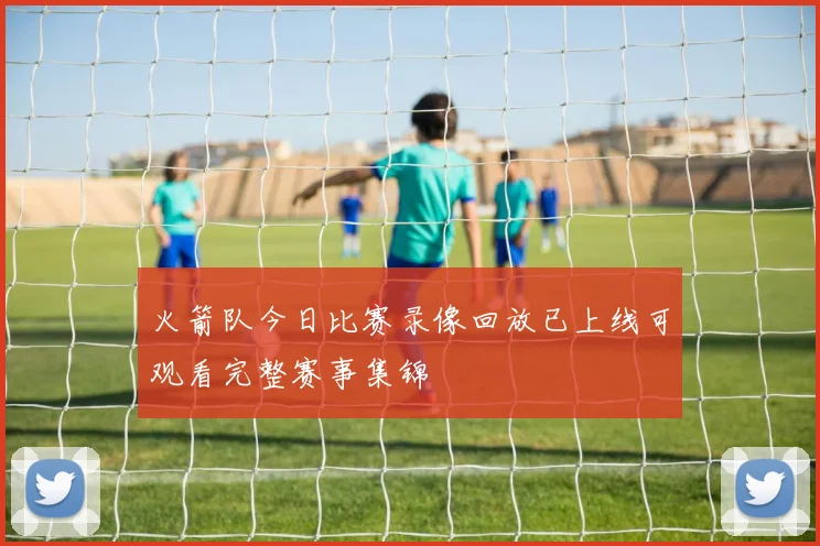 火箭队今日比赛录像回放已上线可观看完整赛事集锦