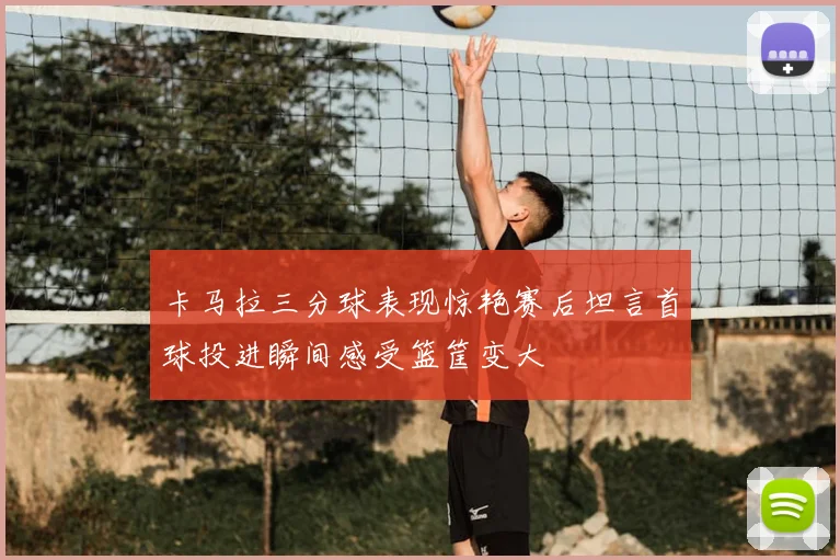 卡马拉三分球表现惊艳赛后坦言首球投进瞬间感受篮筐变大