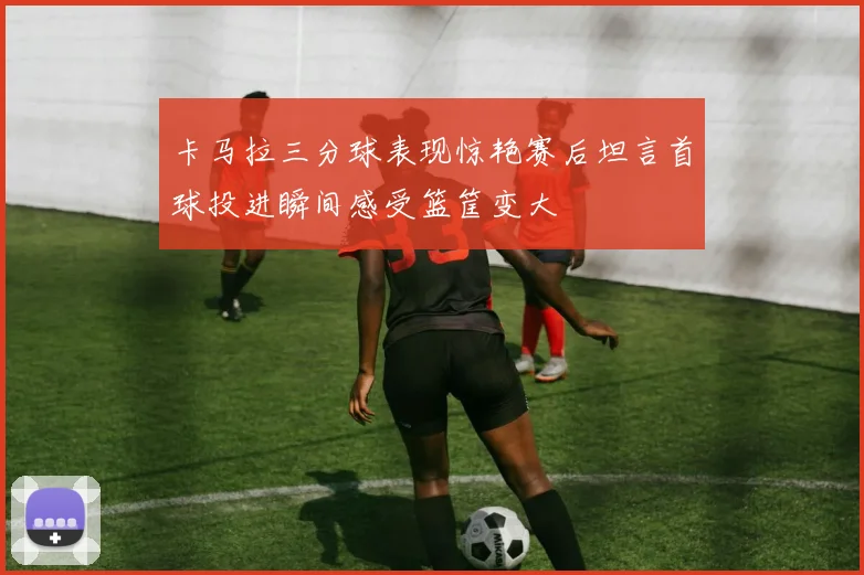 卡马拉三分球表现惊艳赛后坦言首球投进瞬间感受篮筐变大