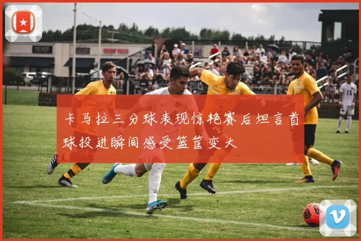 卡马拉三分球表现惊艳赛后坦言首球投进瞬间感受篮筐变大