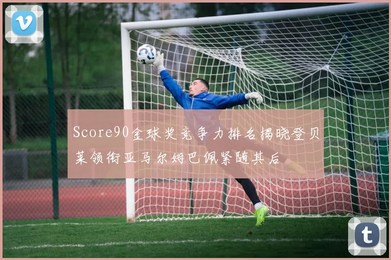 Score90金球奖竞争力排名揭晓登贝莱领衔亚马尔姆巴佩紧随其后