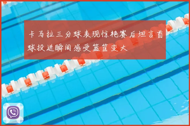 卡马拉三分球表现惊艳赛后坦言首球投进瞬间感受篮筐变大