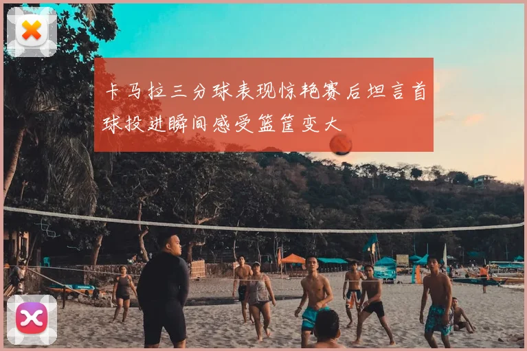卡马拉三分球表现惊艳赛后坦言首球投进瞬间感受篮筐变大