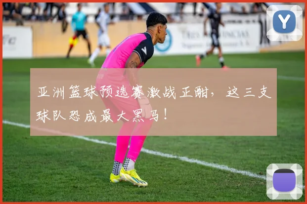 亚洲篮球预选赛激战正酣，这三支球队恐成最大黑马！
