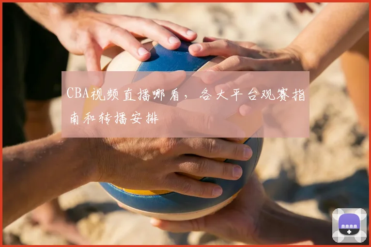 CBA视频直播哪看，各大平台观赛指南和转播安排