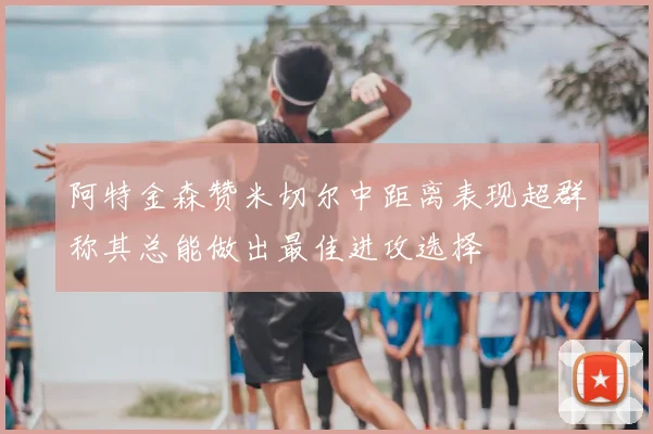 阿特金森赞米切尔中距离表现超群称其总能做出最佳进攻选择