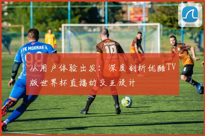 从用户体验出发:深度剖析优酷TV版世界杯直播的交互设计