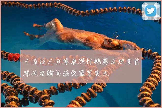 卡马拉三分球表现惊艳赛后坦言首球投进瞬间感受篮筐变大