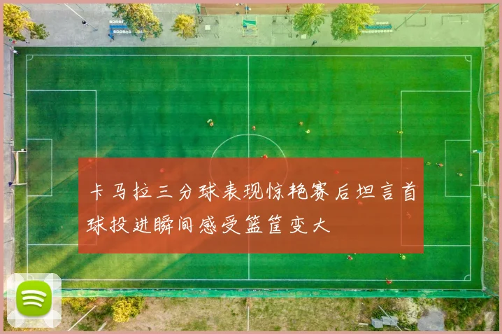 卡马拉三分球表现惊艳赛后坦言首球投进瞬间感受篮筐变大