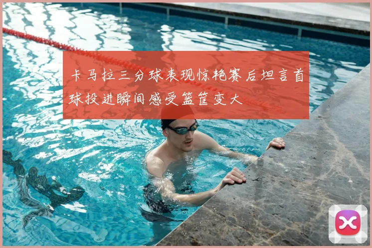 卡马拉三分球表现惊艳赛后坦言首球投进瞬间感受篮筐变大