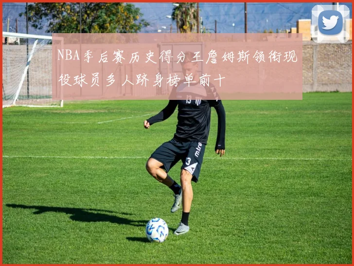 NBA季后赛历史得分王詹姆斯领衔现役球员多人跻身榜单前十