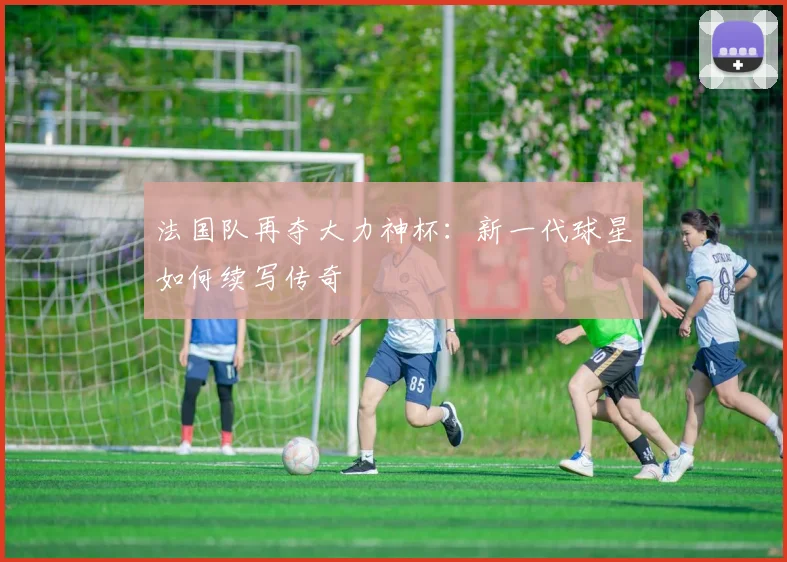 法国队再夺大力神杯：新一代球星如何续写传奇